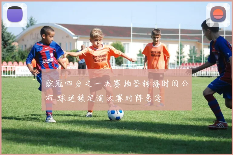 欧冠四分之一决赛抽签转播时间公布 球迷锁定淘汰赛对阵悬念