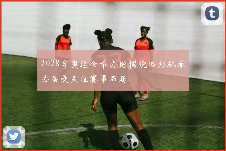 2028年奥运会举办地揭晓洛杉矶承办备受关注赛事布局