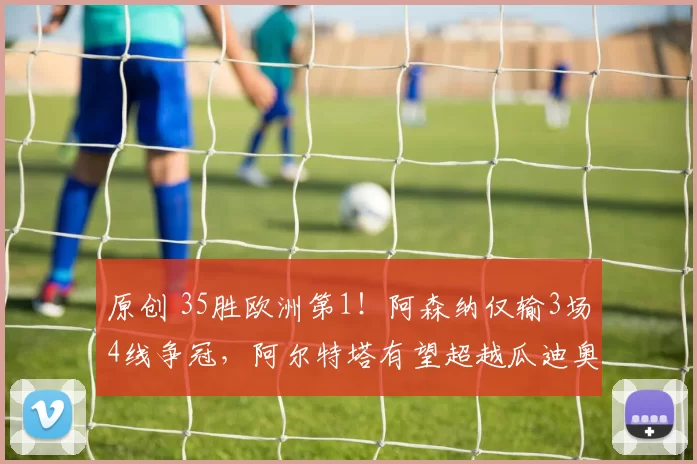 原创 35胜欧洲第1!阿森纳仅输3场4线争冠,阿尔特塔有望超越瓜迪奥拉