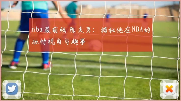 nba最前线 陈美男：揭秘他在NBA的独特视角与趣事
