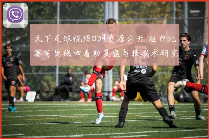 天下足球视频mp4资源公开 经典比赛可离线回看助复盘与技战术研究