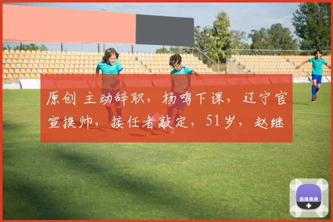 原创 主动辞职，杨鸣下课，辽宁官宣换帅，接任者敲定，51岁，赵继伟期待