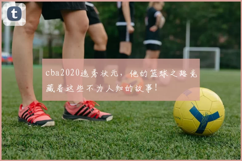 cba2020选秀状元，他的篮球之路竟藏着这些不为人知的故事！