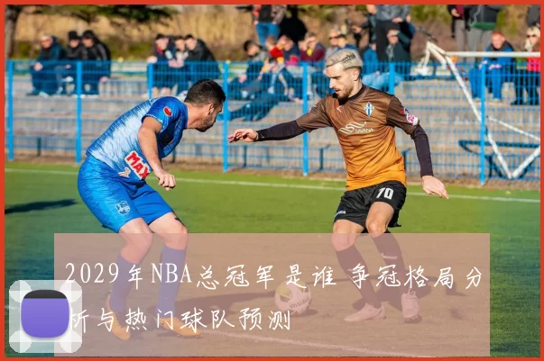 2029年NBA总冠军是谁 争冠格局分析与热门球队预测