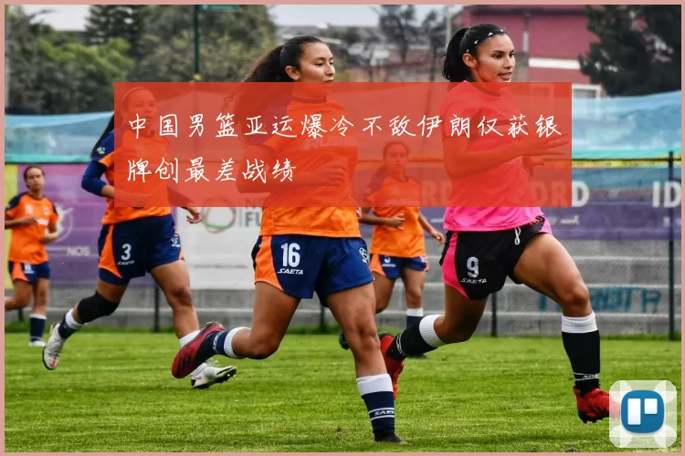 中国男篮亚运爆冷不敌伊朗仅获银牌创最差战绩