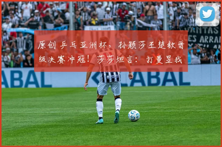 原创 乒乓亚洲杯，孙颖莎王楚钦晋级决赛冲冠！莎莎坦言：打曼昱我下风球。