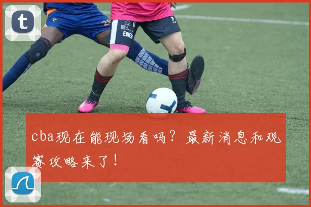 cba现在能现场看吗？最新消息和观赛攻略来了！