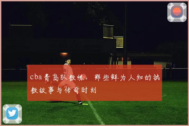 cba青岛队教练，那些鲜为人知的执教故事与传奇时刻