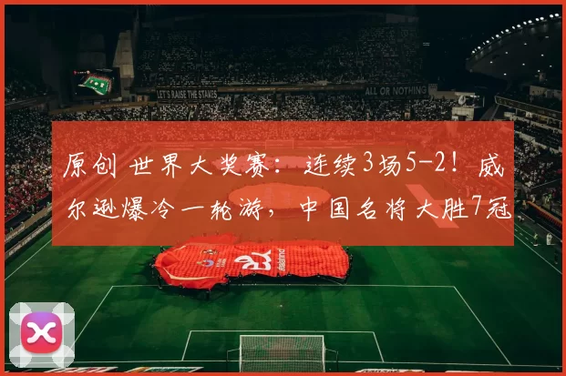 原创 世界大奖赛：连续3场5-2！威尔逊爆冷一轮游，中国名将大胜7冠王