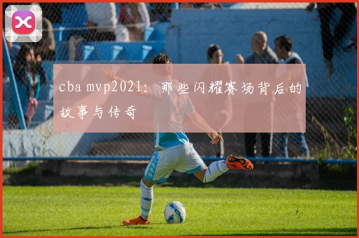 cba mvp2021：那些闪耀赛场背后的故事与传奇