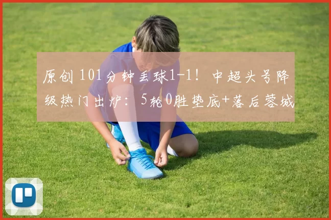 原创 101分钟丢球1-1!中超头号降级热门出炉:5轮0胜垫底+落后蓉城21分