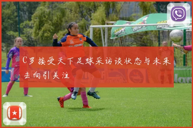 C罗接受天下足球采访谈状态与未来去向引关注