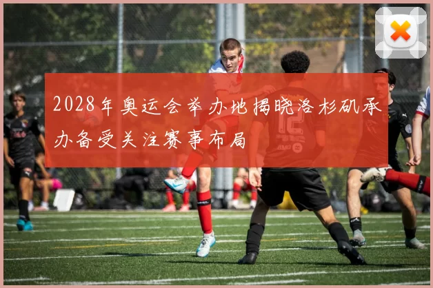 2028年奥运会举办地揭晓洛杉矶承办备受关注赛事布局