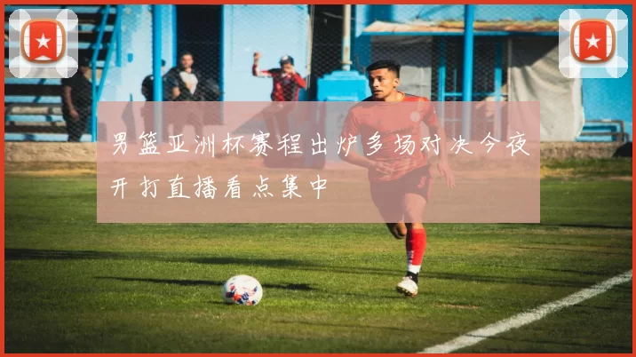 男篮亚洲杯赛程出炉多场对决今夜开打直播看点集中