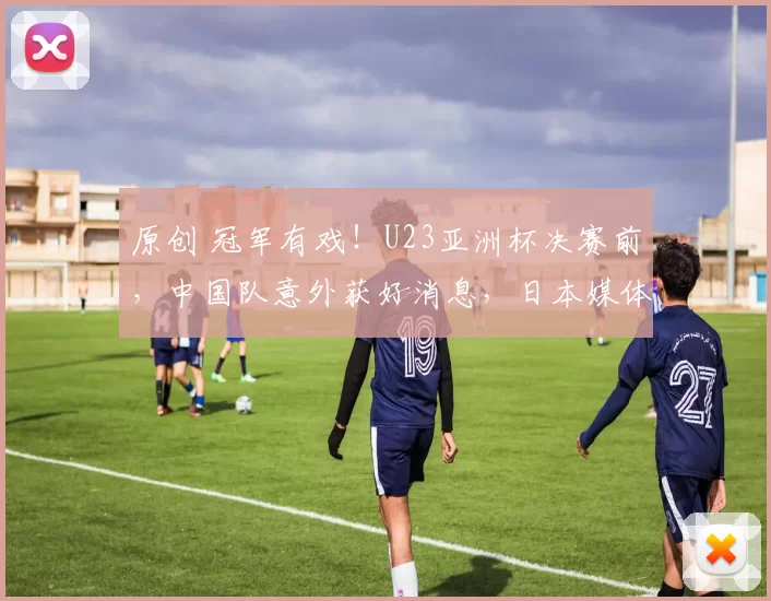 原创 冠军有戏！U23亚洲杯决赛前，中国队意外获好消息，日本媒体确认