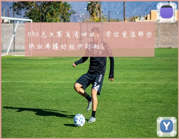 nba总决赛高清回放，带你重温那些热血沸腾的经典时刻！