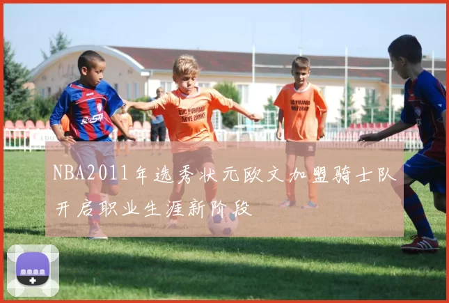 NBA2011年选秀状元欧文加盟骑士队开启职业生涯新阶段
