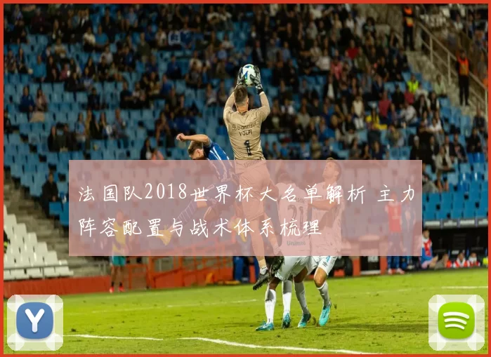 法国队2018世界杯大名单解析 主力阵容配置与战术体系梳理