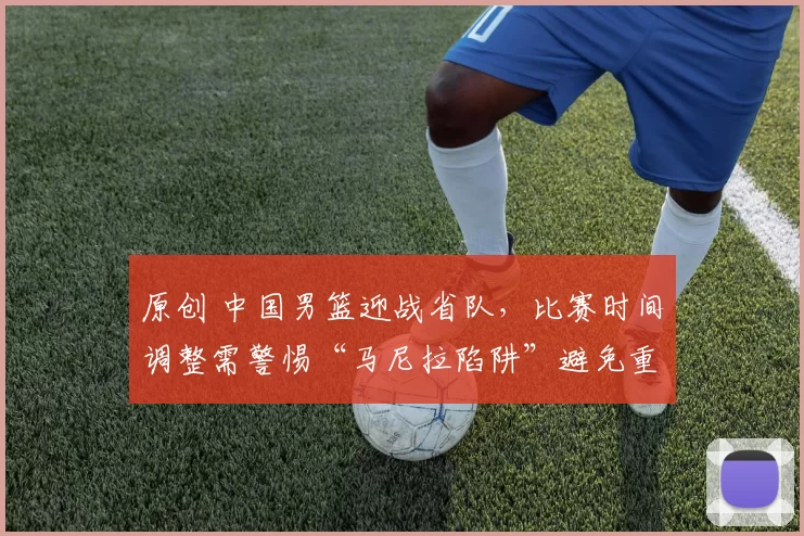 原创 中国男篮迎战省队,比赛时间调整需警惕“马尼拉陷阱”避免重蹈覆辙