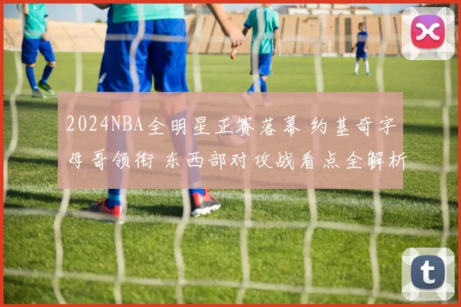 2024NBA全明星正赛落幕 约基奇字母哥领衔 东西部对攻战看点全解析