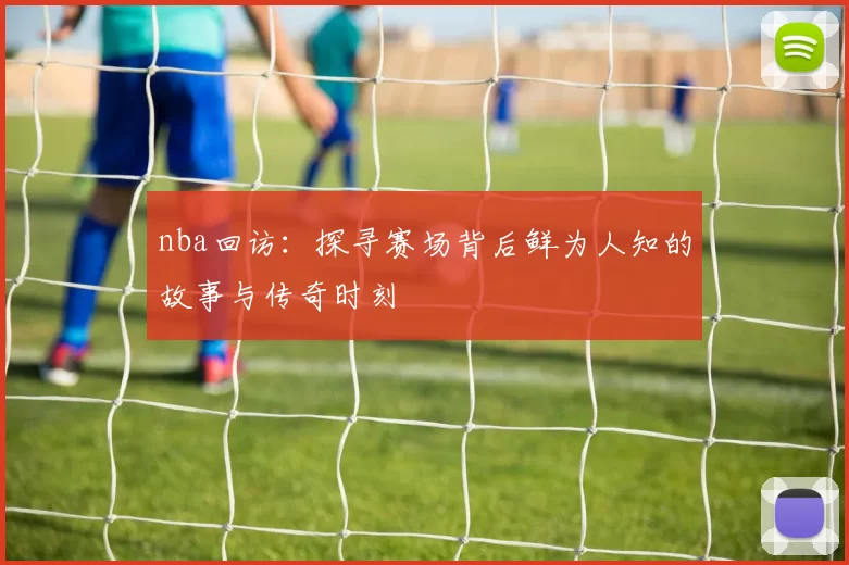 nba回访：探寻赛场背后鲜为人知的故事与传奇时刻