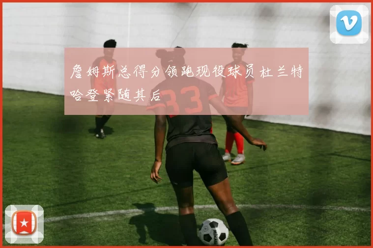 詹姆斯总得分领跑现役球员杜兰特哈登紧随其后