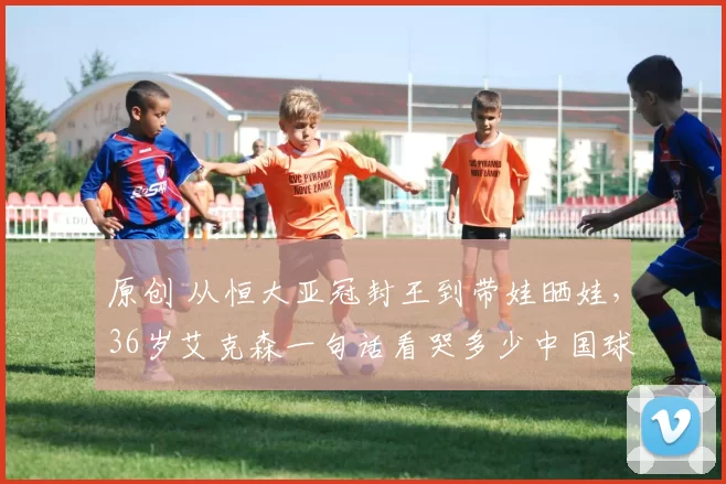 原创 从恒大亚冠封王到带娃晒娃，36岁艾克森一句话看哭多少中国球迷？