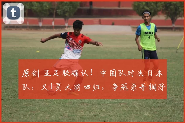 原创 亚足联确认！中国队对决日本队，又1员大将回归，争冠杀手锏浮现