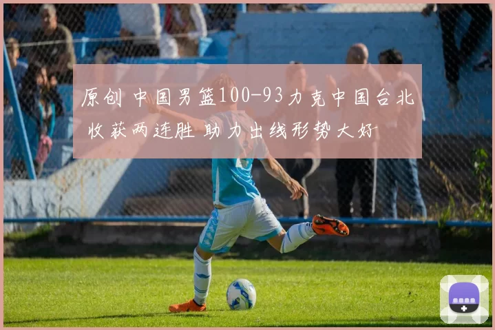 原创 中国男篮100-93力克中国台北 收获两连胜 助力出线形势大好