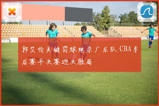 郭艾伦关键罚球绝杀广东队 CBA季后赛半决赛迎决胜局