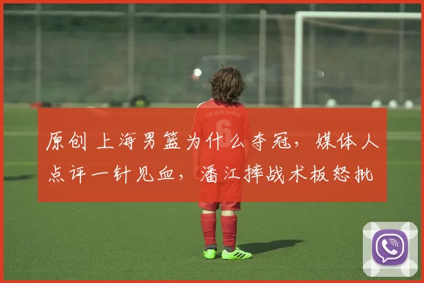 原创 上海男篮为什么夺冠，媒体人点评一针见血，潘江摔战术板怒批队员