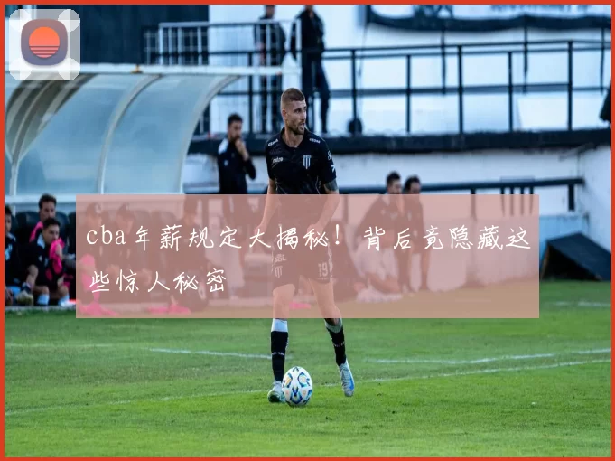 cba年薪规定大揭秘！背后竟隐藏这些惊人秘密