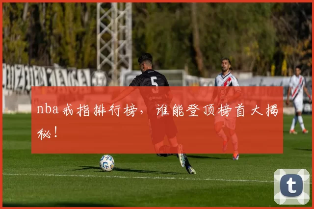 nba戒指排行榜，谁能登顶榜首大揭秘！