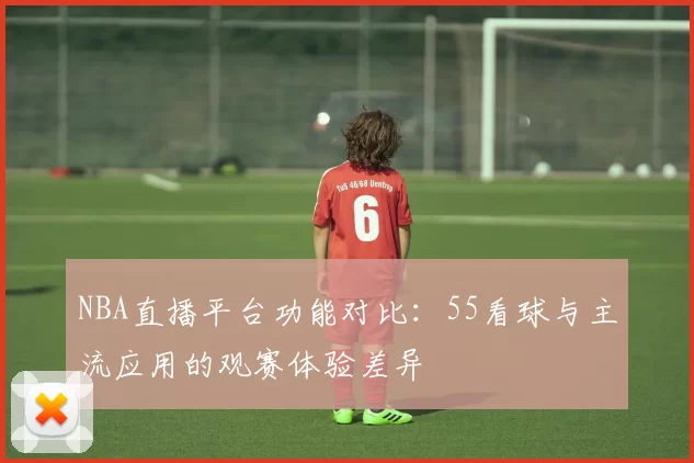 NBA直播平台功能对比：55看球与主流应用的观赛体验差异