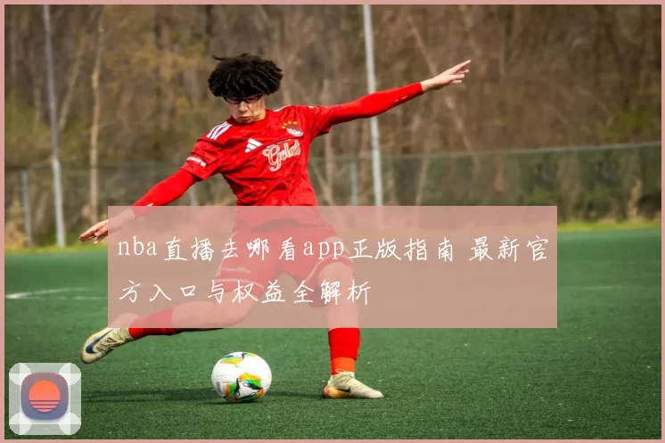 nba直播去哪看app正版指南 最新官方入口与权益全解析