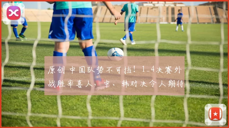 原创 中国队势不可挡！1_4决赛外战胜率喜人，中、韩对决令人期待