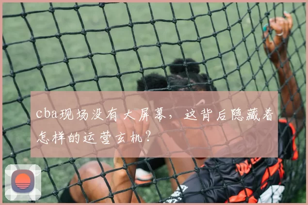 cba现场没有大屏幕，这背后隐藏着怎样的运营玄机？