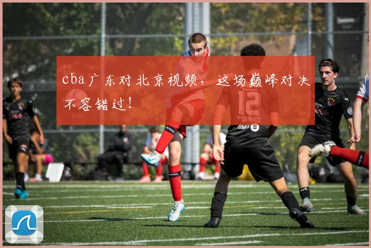 cba广东对北京视频，这场巅峰对决不容错过！