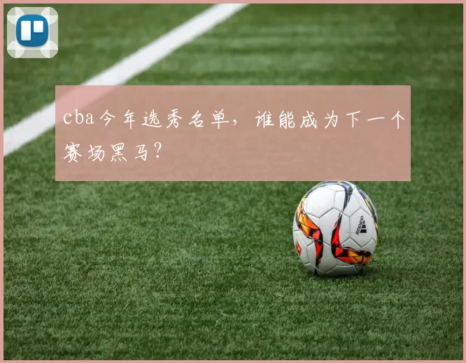 cba今年选秀名单，谁能成为下一个赛场黑马？