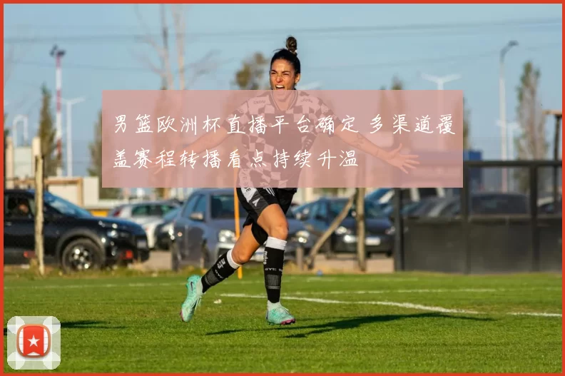 男篮欧洲杯直播平台确定 多渠道覆盖赛程转播看点持续升温
