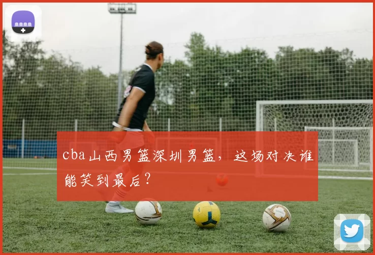 cba山西男篮深圳男篮，这场对决谁能笑到最后？