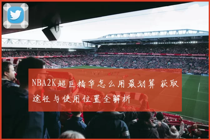 NBA2K超巨精华怎么用最划算 获取途径与使用位置全解析