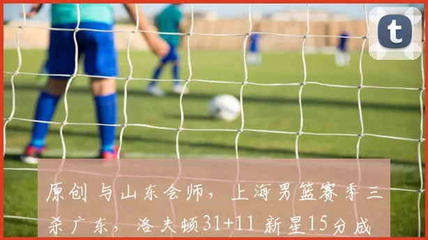 原创 与山东会师，上海男篮赛季三杀广东，洛夫顿31+11 新星15分成奇兵