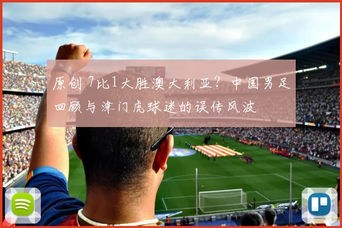 原创 7比1大胜澳大利亚？中国男足回顾与津门虎球迷的误传风波