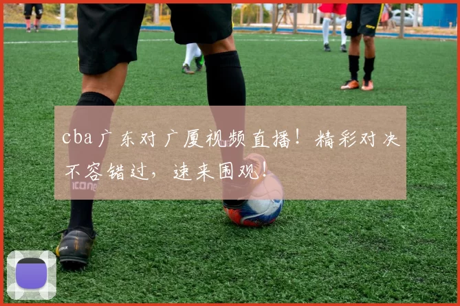 cba广东对广厦视频直播！精彩对决不容错过，速来围观！
