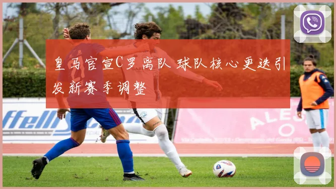 皇马官宣C罗离队 球队核心更迭引发新赛季调整