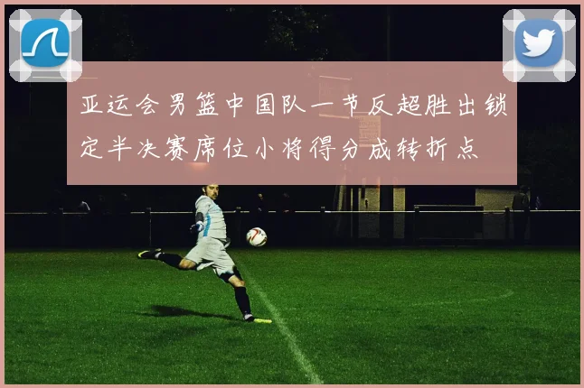 亚运会男篮中国队一节反超胜出锁定半决赛席位小将得分成转折点