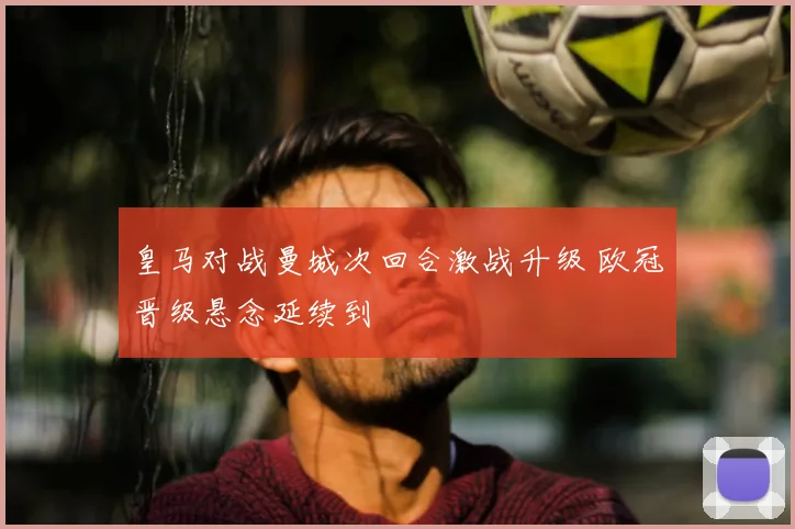 皇马对战曼城次回合激战升级 欧冠晋级悬念延续到
