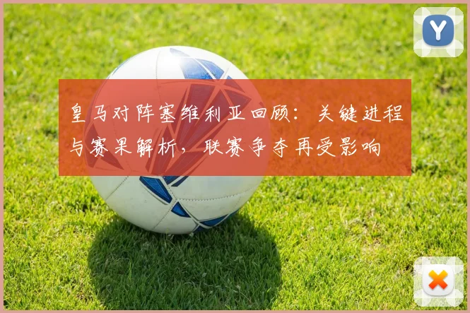 皇马对阵塞维利亚回顾：关键进程与赛果解析，联赛争夺再受影响