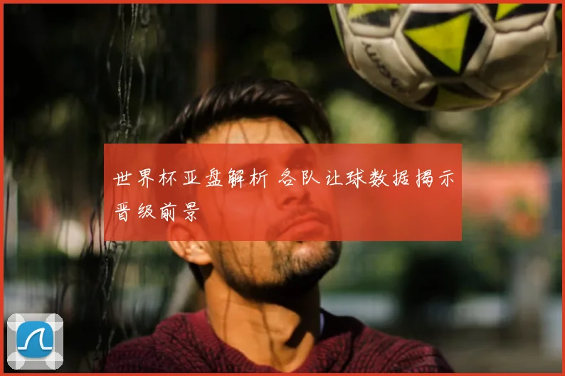 世界杯亚盘解析 各队让球数据揭示晋级前景